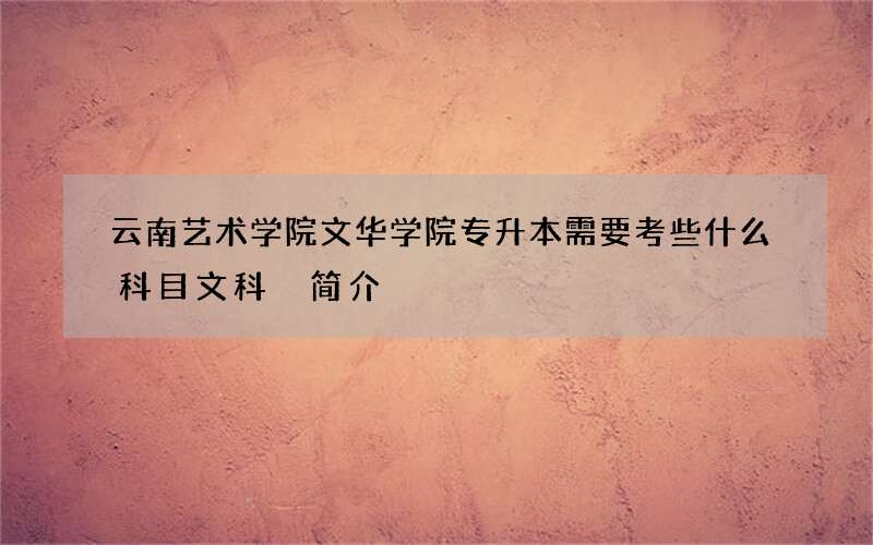 云南艺术学院文华学院专升本需要考些什么科目文科 简介